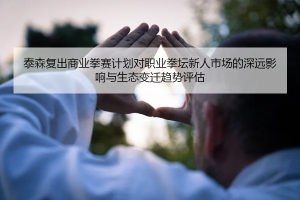 泰森复出商业拳赛计划对职业拳坛新人市场的深远影响与生态变迁趋势评估
